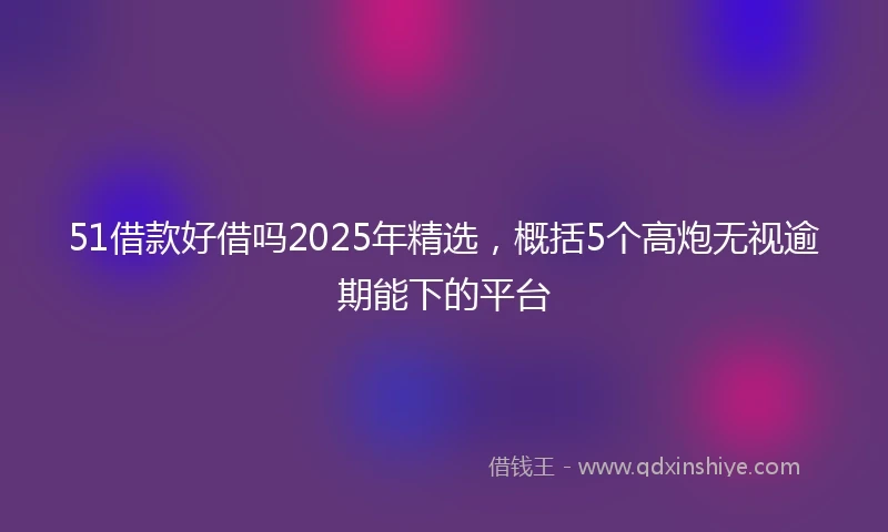 51借款好借吗2025年精选，概括5个高炮无视逾期能下的平台