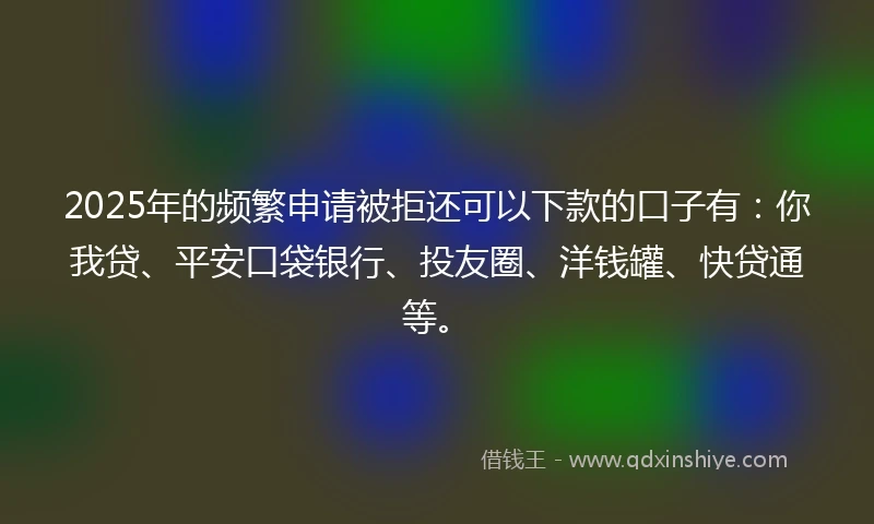 2025年的频繁申请被拒还可以下款的口子有：你我贷、平安口袋银行、投友圈、洋钱罐、快贷通等。