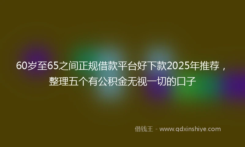 60岁至65之间正规借款平台好下款2025年推荐，整理五个有公积金无视一切的口子