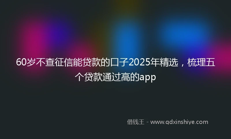60岁不查征信能贷款的口子2025年精选，梳理五个贷款通过高的app
