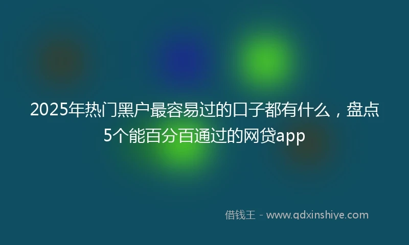 2025年热门黑户最容易过的口子都有什么，盘点5个能百分百通过的网贷app