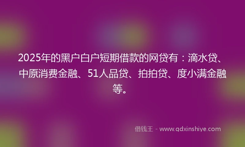2025年的黑户白户短期借款的网贷有：滴水贷、中原消费金融、51人品贷、拍拍贷、度小满金融等。