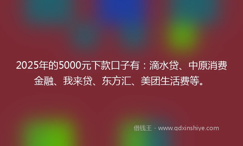 2025年的5000元下款口子有：滴水贷、中原消费金融、我来贷、东方汇、美团生活费等。