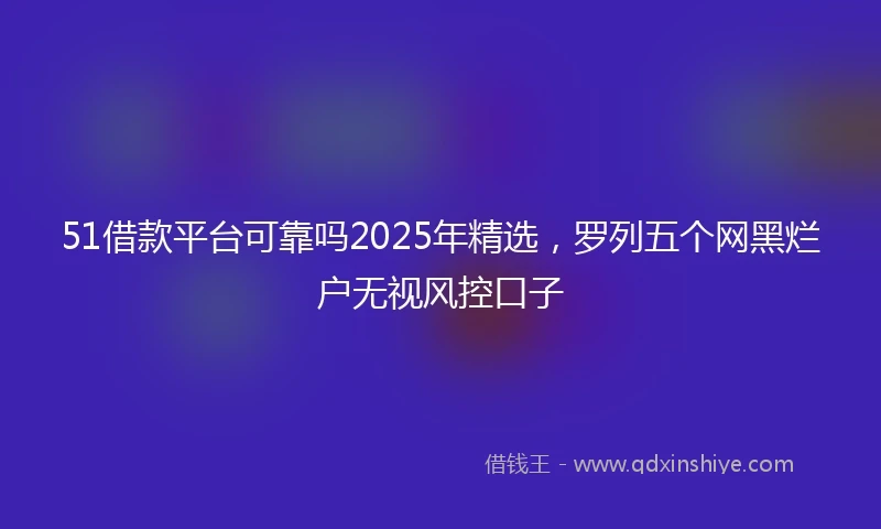 51借款平台可靠吗2025年精选，罗列五个网黑烂户无视风控口子