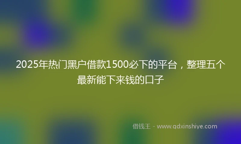 2025年热门黑户借款1500必下的平台，整理五个最新能下来钱的口子