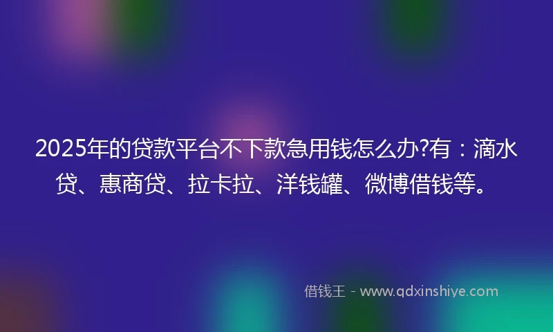 2025年的贷款平台不下款急用钱怎么办?有：滴水贷、惠商贷、拉卡拉、洋钱罐、微博借钱等。