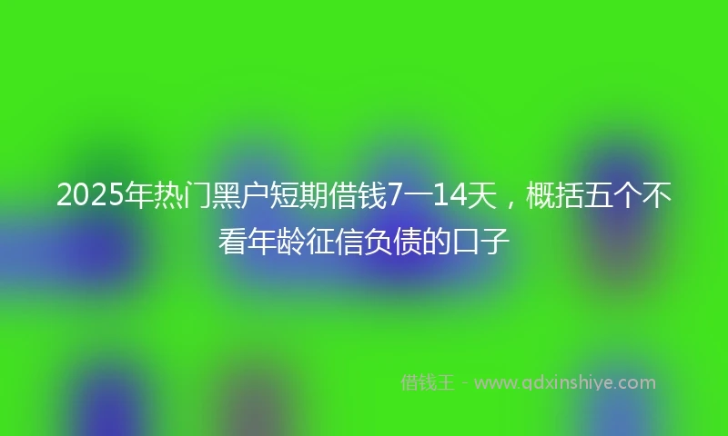 2025年热门黑户短期借钱7一14天，概括五个不看年龄征信负债的口子