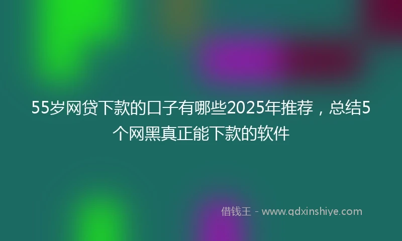 55岁网贷下款的口子有哪些2025年推荐，总结5个网黑真正能下款的软件