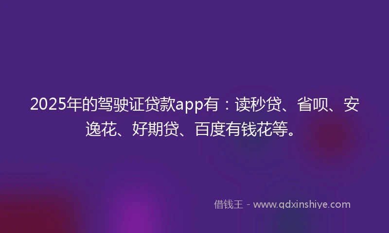 2025年的驾驶证贷款app有：读秒贷、省呗、安逸花、好期贷、百度有钱花等。