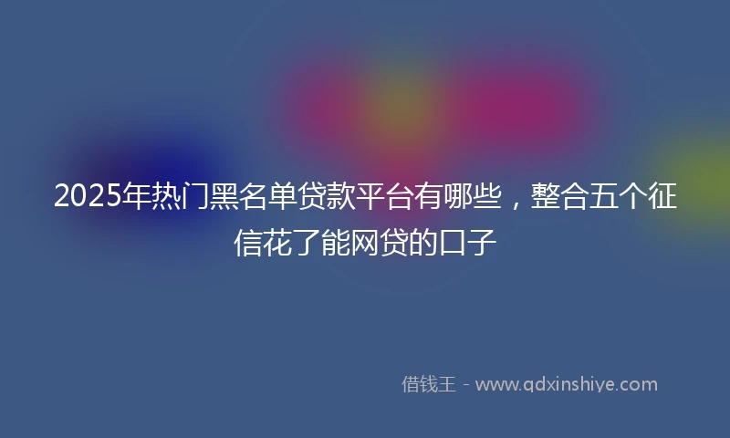 2025年热门黑名单贷款平台有哪些，整合五个征信花了能网贷的口子