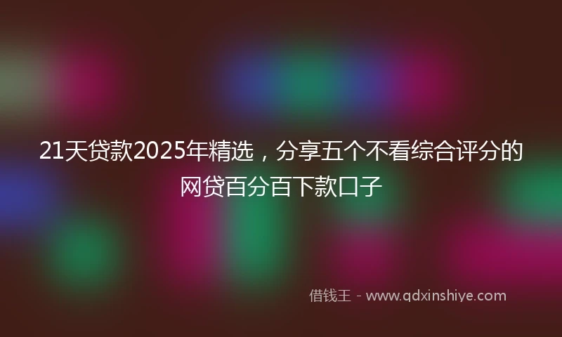 21天贷款2025年精选，分享五个不看综合评分的网贷百分百下款口子