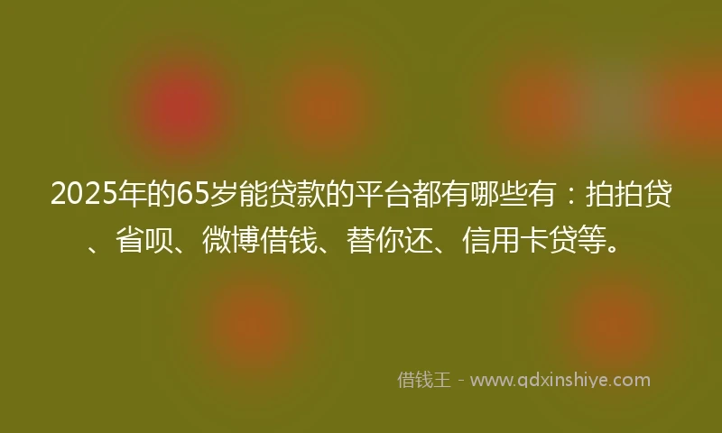 2025年的65岁能贷款的平台都有哪些有：拍拍贷、省呗、微博借钱、替你还、信用卡贷等。