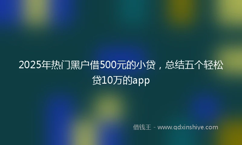 2025年热门黑户借500元的小贷，总结五个轻松贷10万的app