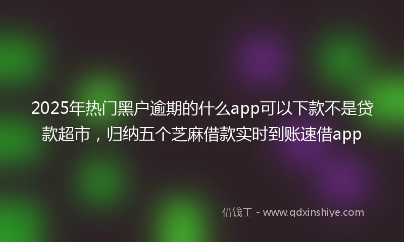 2025年热门黑户逾期的什么app可以下款不是贷款超市，归纳五个芝麻借款实时到账速借app