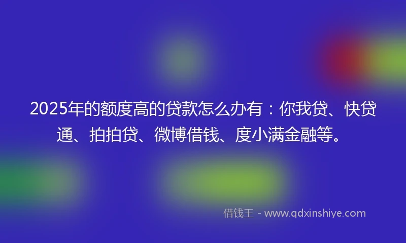 2025年的额度高的贷款怎么办有：你我贷、快贷通、拍拍贷、微博借钱、度小满金融等。