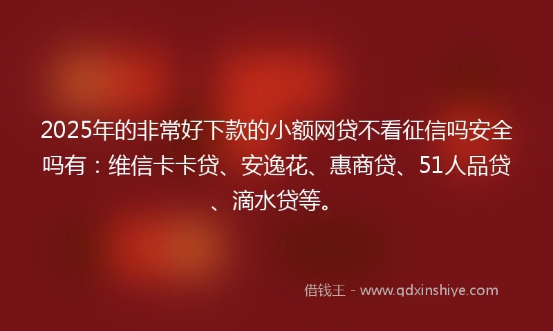 2025年的非常好下款的小额网贷不看征信吗安全吗有：维信卡卡贷、安逸花、惠商贷、51人品贷、滴水贷等。
