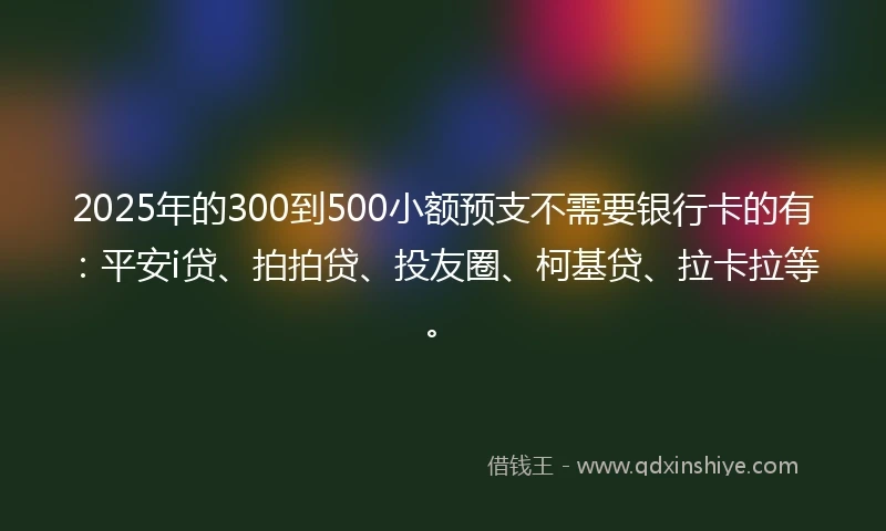 2025年的300到500小额预支不需要银行卡的有：平安i贷、拍拍贷、投友圈、柯基贷、拉卡拉等。