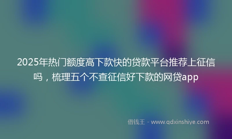 2025年热门额度高下款快的贷款平台推荐上征信吗，梳理五个不查征信好下款的网贷app