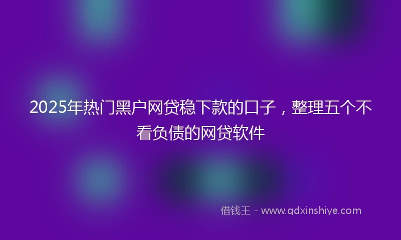 2025年热门黑户网贷稳下款的口子，整理五个不看负债的网贷软件