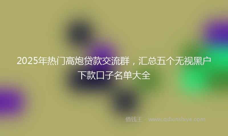 2025年热门高炮贷款交流群，汇总五个无视黑户下款口子名单大全