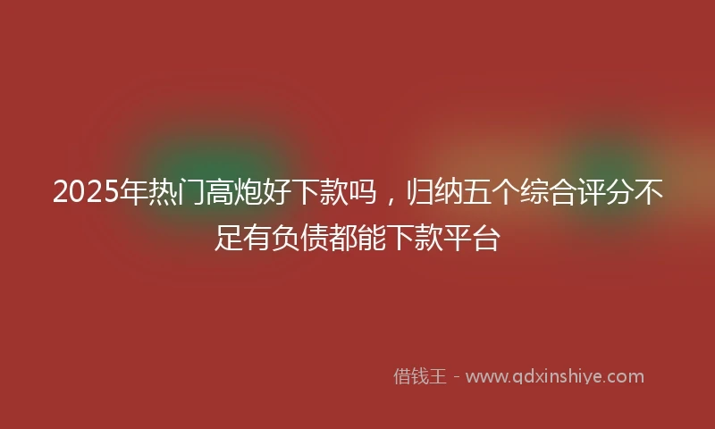 2025年热门高炮好下款吗，归纳五个综合评分不足有负债都能下款平台