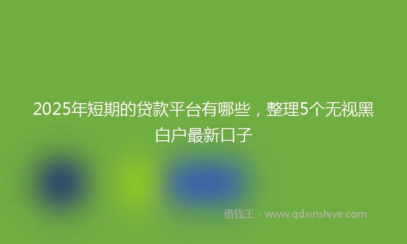 2025年短期的贷款平台有哪些，整理5个无视黑白户最新口子