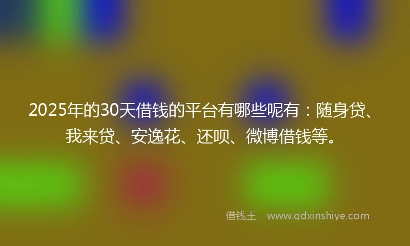 2025年的30天借钱的平台有哪些呢有：随身贷、我来贷、安逸花、还呗、微博借钱等。