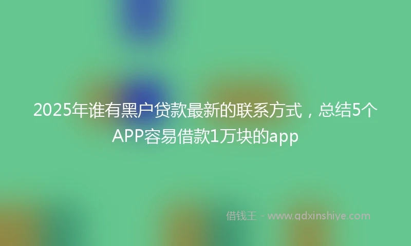 2025年谁有黑户贷款最新的联系方式，总结5个APP容易借款1万块的app