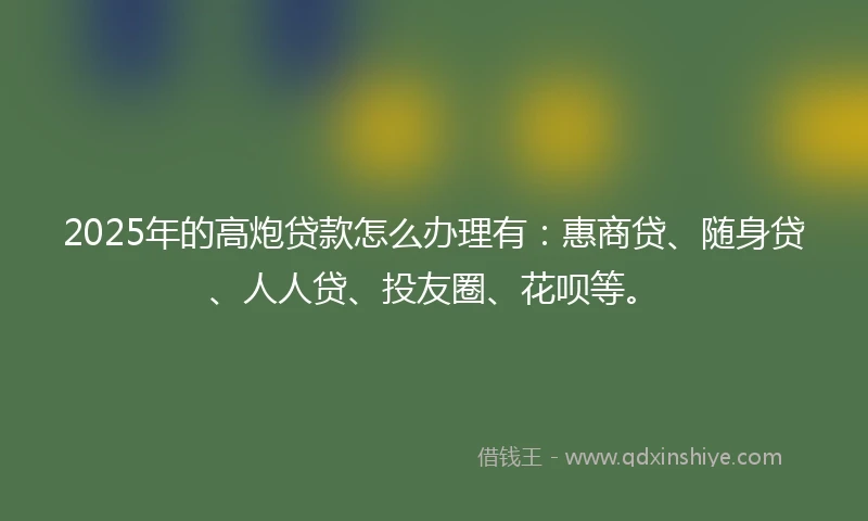 2025年的高炮贷款怎么办理有：惠商贷、随身贷、人人贷、投友圈、花呗等。