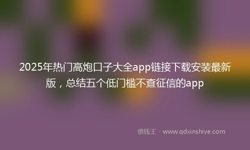 2025年热门高炮口子大全app链接下载安装最新版，总结五个低门槛不查征信的app