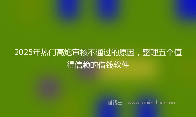 2025年热门高炮审核不通过的原因，整理五个值得信赖的借钱软件