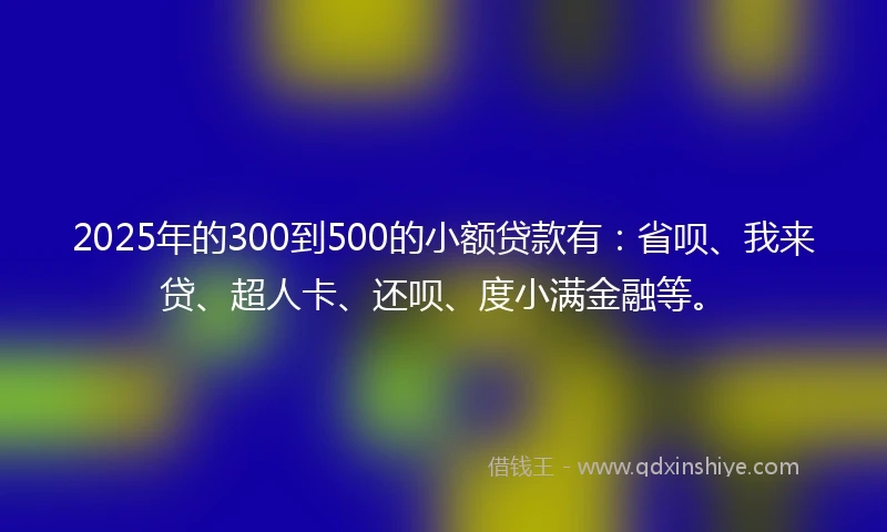 2025年的300到500的小额贷款有：省呗、我来贷、超人卡、还呗、度小满金融等。