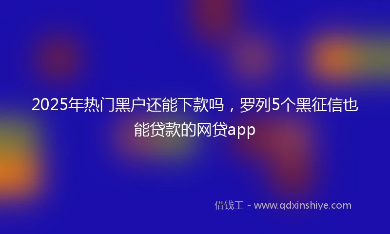 2025年热门黑户还能下款吗，罗列5个黑征信也能贷款的网贷app