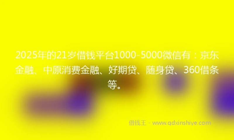 2025年的21岁借钱平台1000-5000微信有：京东金融、中原消费金融、好期贷、随身贷、360借条等。