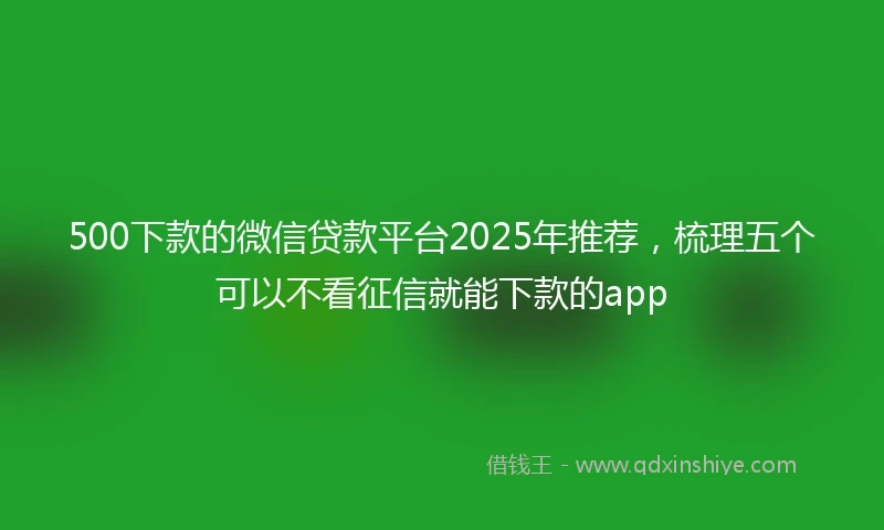 500下款的微信贷款平台2025年推荐，梳理五个可以不看征信就能下款的app