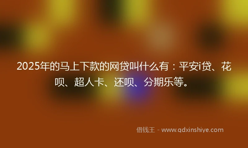 2025年的马上下款的网贷叫什么有：平安i贷、花呗、超人卡、还呗、分期乐等。