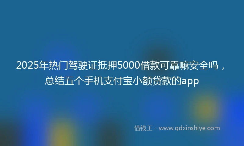 2025年热门驾驶证抵押5000借款可靠嘛安全吗，总结五个手机支付宝小额贷款的app