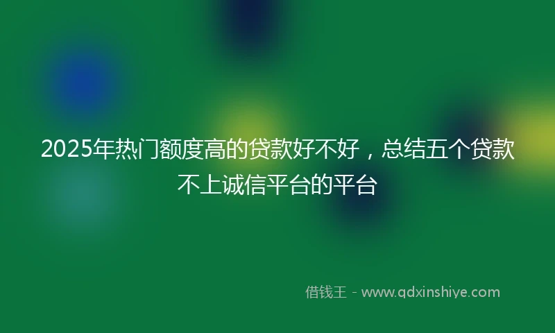 2025年热门额度高的贷款好不好，总结五个贷款不上诚信平台的平台