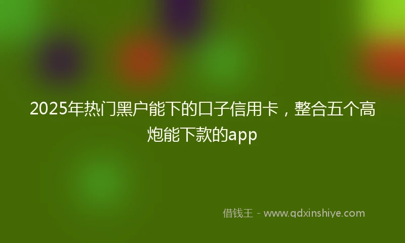 2025年热门黑户能下的口子信用卡，整合五个高炮能下款的app
