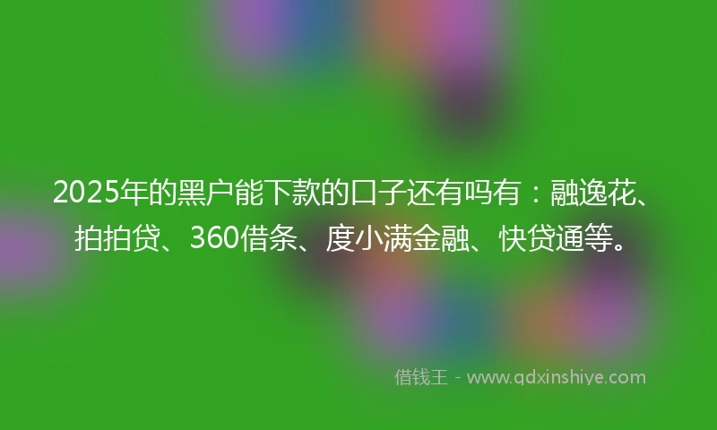 2025年的黑户能下款的口子还有吗有：融逸花、拍拍贷、360借条、度小满金融、快贷通等。
