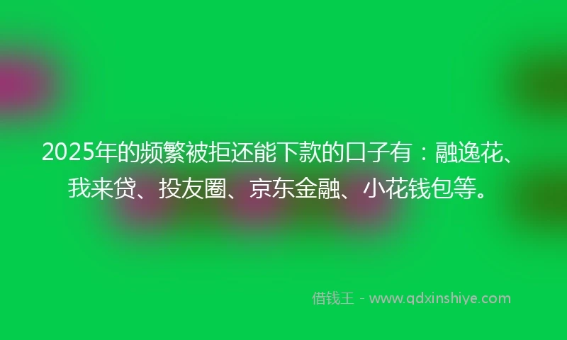 2025年的频繁被拒还能下款的口子有：融逸花、我来贷、投友圈、京东金融、小花钱包等。