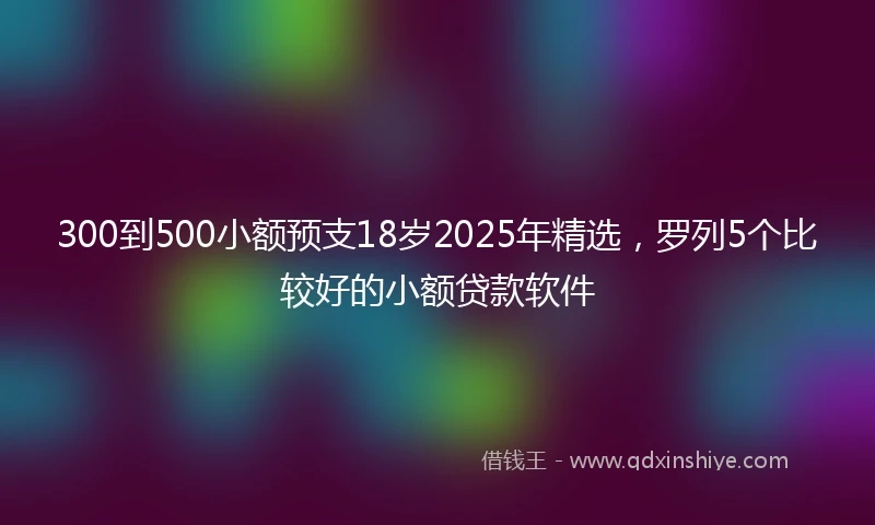 300到500小额预支18岁2025年精选，罗列5个比较好的小额贷款软件