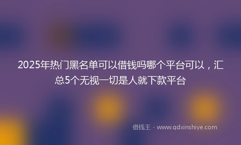 2025年热门黑名单可以借钱吗哪个平台可以，汇总5个无视一切是人就下款平台