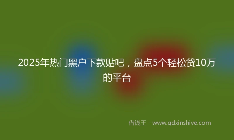 2025年热门黑户下款贴吧，盘点5个轻松贷10万的平台