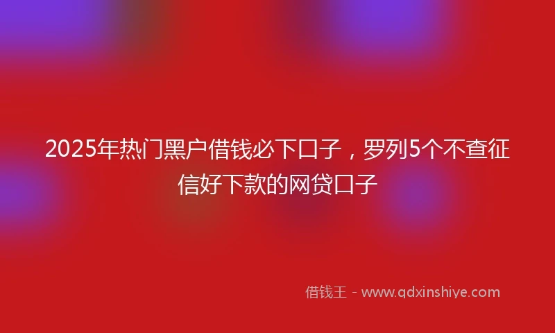 2025年热门黑户借钱必下口子，罗列5个不查征信好下款的网贷口子