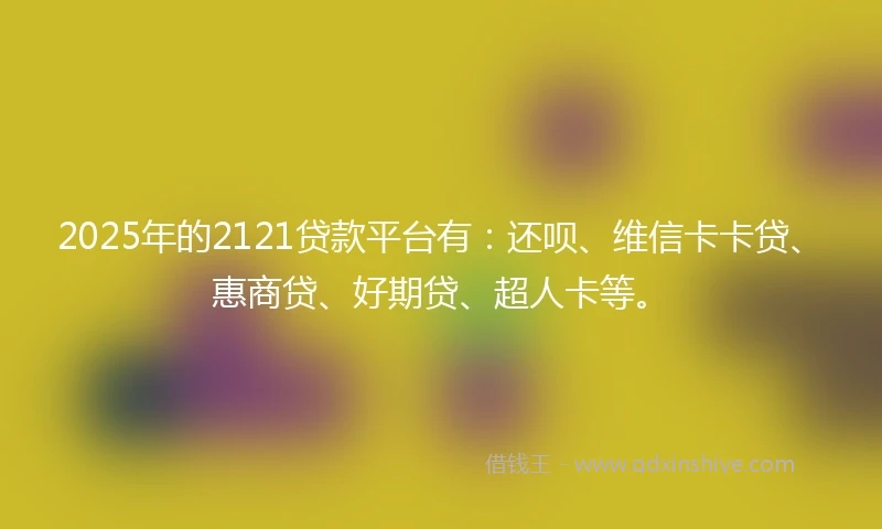 2025年的2121贷款平台有：还呗、维信卡卡贷、惠商贷、好期贷、超人卡等。