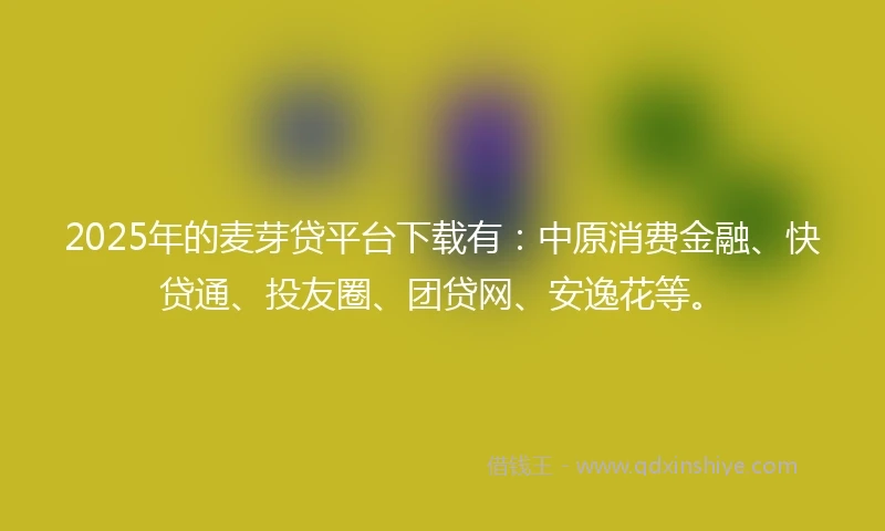 2025年的麦芽贷平台下载有：中原消费金融、快贷通、投友圈、团贷网、安逸花等。