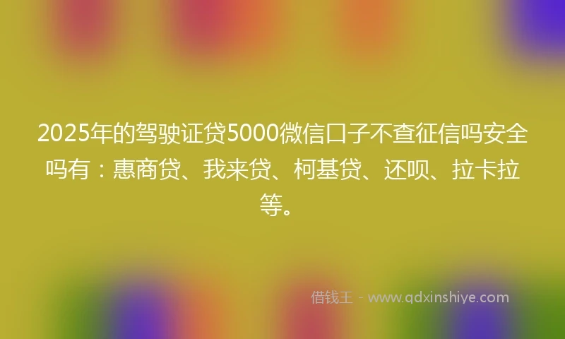 2025年的驾驶证贷5000微信口子不查征信吗安全吗有：惠商贷、我来贷、柯基贷、还呗、拉卡拉等。