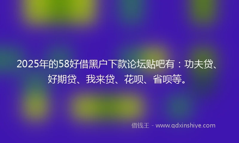2025年的58好借黑户下款论坛贴吧有：功夫贷、好期贷、我来贷、花呗、省呗等。