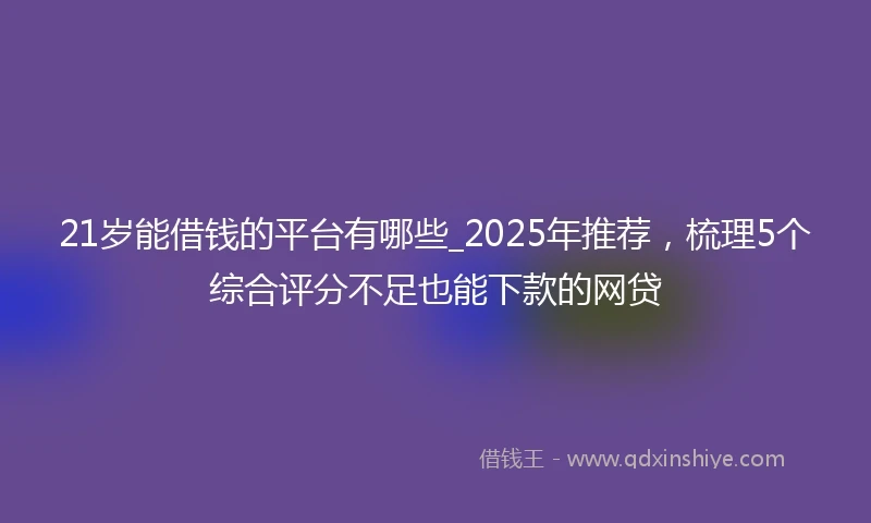 21岁能借钱的平台有哪些_2025年推荐，梳理5个综合评分不足也能下款的网贷